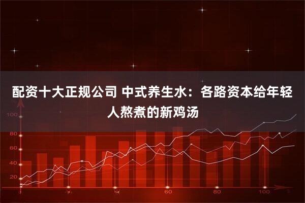配资十大正规公司 中式养生水：各路资本给年轻人熬煮的新鸡汤