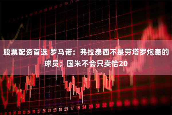 股票配资首选 罗马诺：弗拉泰西不是劳塔罗炮轰的球员；国米不会只卖恰20