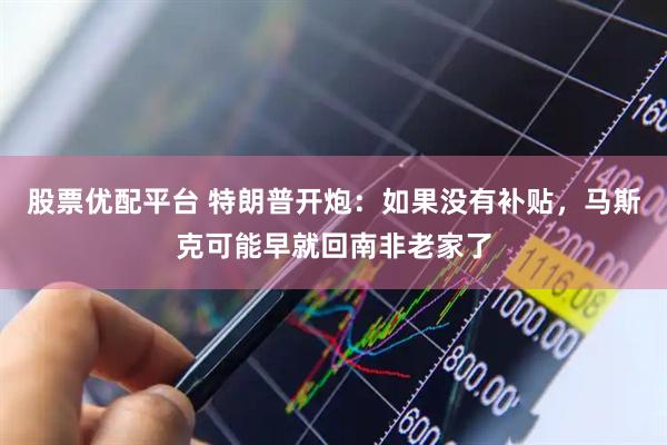 股票优配平台 特朗普开炮：如果没有补贴，马斯克可能早就回南非老家了