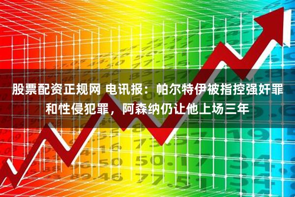 股票配资正规网 电讯报：帕尔特伊被指控强奸罪和性侵犯罪，阿森纳仍让他上场三年