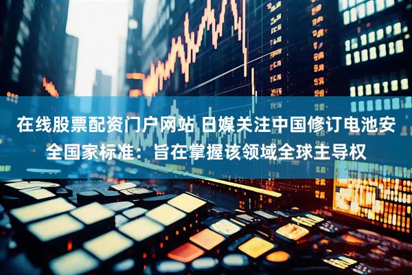 在线股票配资门户网站 日媒关注中国修订电池安全国家标准：旨在掌握该领域全球主导权