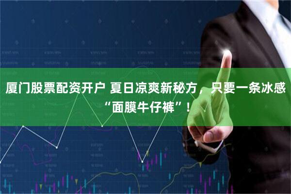 厦门股票配资开户 夏日凉爽新秘方，只要一条冰感“面膜牛仔裤”！