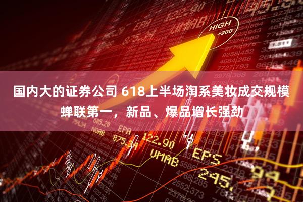国内大的证券公司 618上半场淘系美妆成交规模蝉联第一，新品、爆品增长强劲