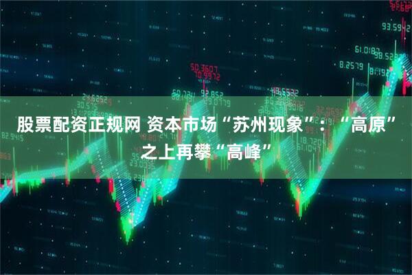 股票配资正规网 资本市场“苏州现象”：“高原”之上再攀“高峰”