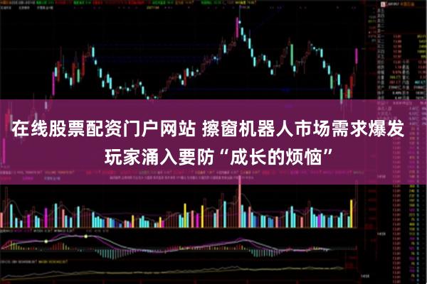 在线股票配资门户网站 擦窗机器人市场需求爆发    玩家涌入要防“成长的烦恼”