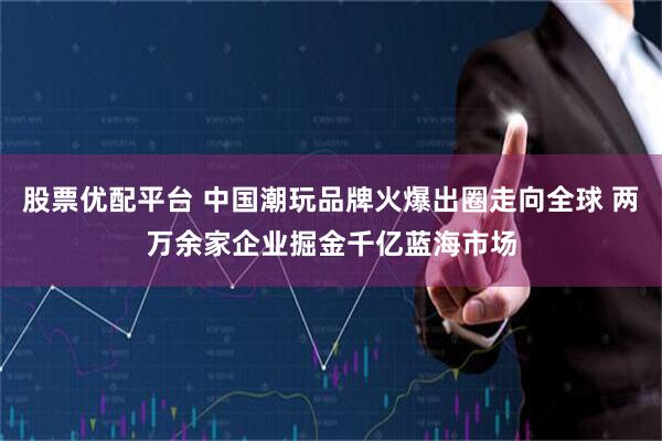 股票优配平台 中国潮玩品牌火爆出圈走向全球 两万余家企业掘金千亿蓝海市场