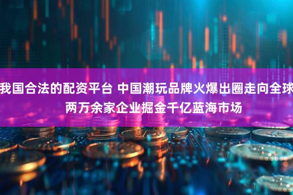 我国合法的配资平台 中国潮玩品牌火爆出圈走向全球    两万余家企业掘金千亿蓝海市场
