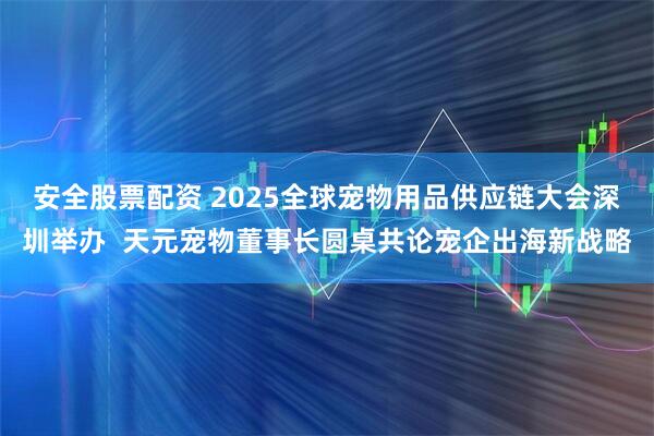 安全股票配资 2025全球宠物用品供应链大会深圳举办  天元宠物董事长圆桌共论宠企出海新战略