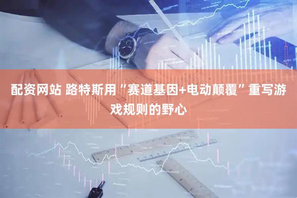 配资网站 路特斯用“赛道基因+电动颠覆”重写游戏规则的野心