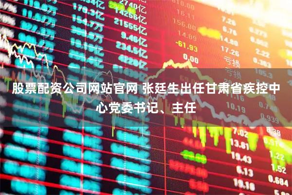 股票配资公司网站官网 张廷生出任甘肃省疾控中心党委书记、主任