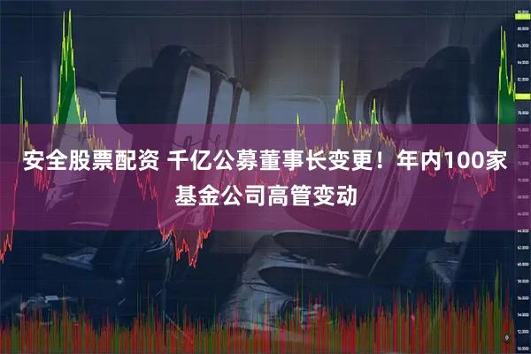 安全股票配资 千亿公募董事长变更！年内100家基金公司高管变动