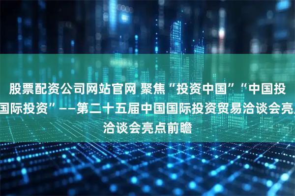 股票配资公司网站官网 聚焦“投资中国”“中国投资”“国际投资”——第二十五届中国国际投资贸易洽谈会亮点前瞻