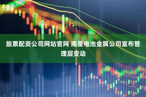 股票配资公司网站官网 南星电池金属公司宣布管理层变动