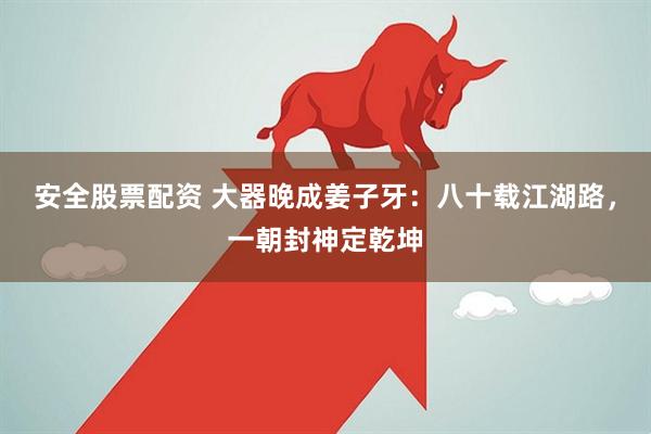 安全股票配资 大器晚成姜子牙：八十载江湖路，一朝封神定乾坤