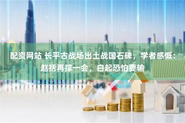 配资网站 长平古战场出土战国石碑，学者感慨：赵括再撑一会，白起恐怕要输