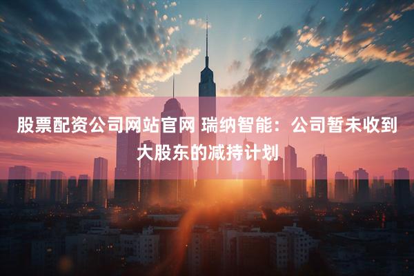 股票配资公司网站官网 瑞纳智能:公司暂未收到大股东的减持计划