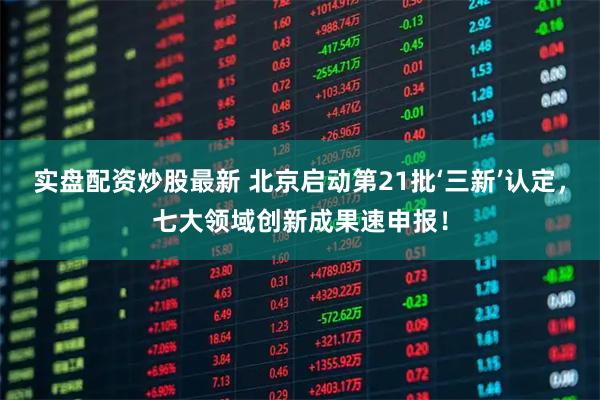 实盘配资炒股最新 北京启动第21批‘三新’认定，七大领域创新成果速申报！
