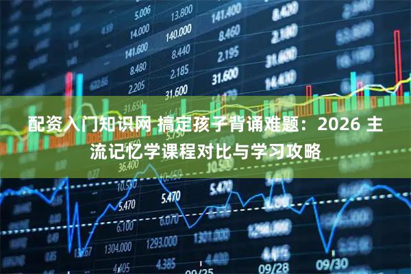 配资入门知识网 搞定孩子背诵难题:2026 主流记忆学课程对比与学习攻略