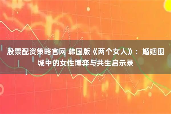 股票配资策略官网 韩国版《两个女人》：婚姻围城中的女性博弈与共生启示录