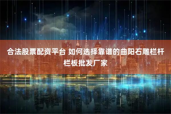 合法股票配资平台 如何选择靠谱的曲阳石雕栏杆栏板批发厂家