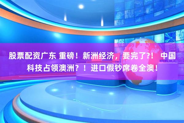 股票配资广东 重磅！新洲经济，要完了?！ 中国科技占领澳洲？！进口假钞席卷全澳！