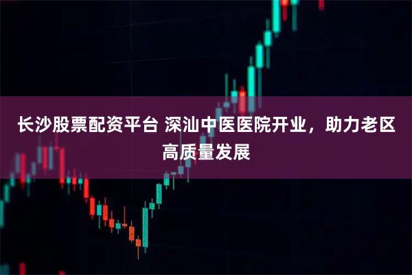 长沙股票配资平台 深汕中医医院开业，助力老区高质量发展