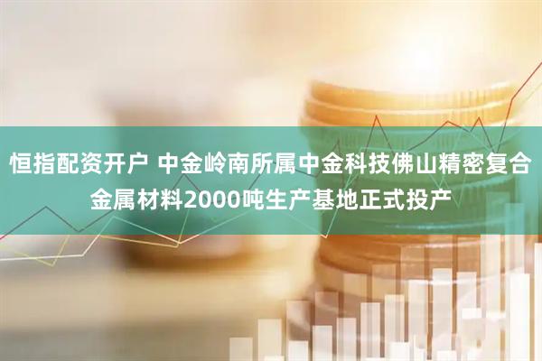 恒指配资开户 中金岭南所属中金科技佛山精密复合金属材料2000吨生产基地正式投产