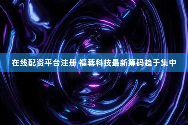 在线配资平台注册 福蓉科技最新筹码趋于集中