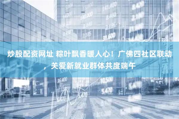 炒股配资网址 粽叶飘香暖人心!广佛四社区联动,关爱新就业群体共度端午