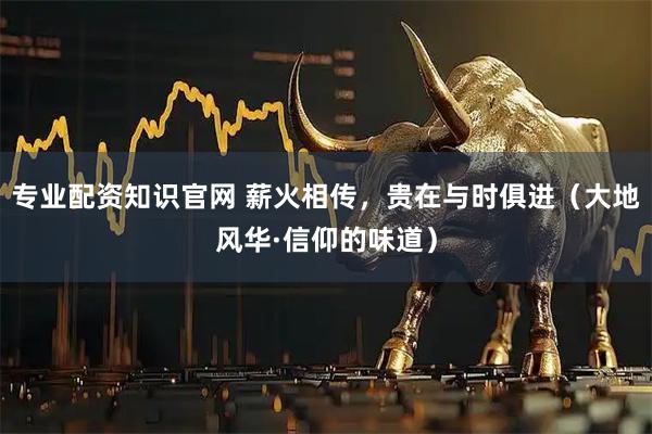 专业配资知识官网 薪火相传，贵在与时俱进（大地风华·信仰的味道）