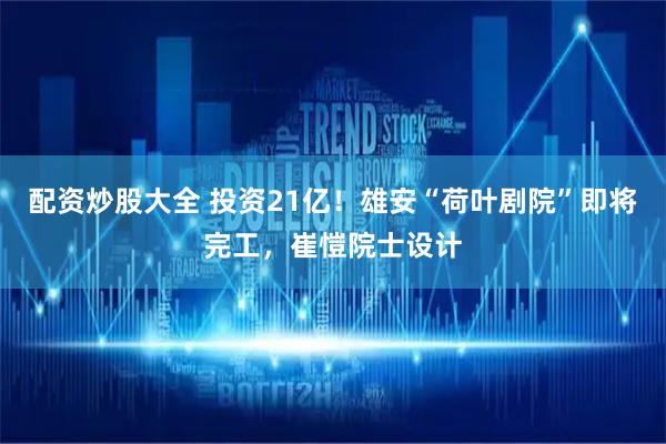 配资炒股大全 投资21亿！雄安“荷叶剧院”即将完工，崔愷院士设计