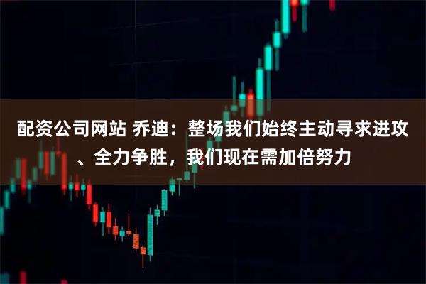 配资公司网站 乔迪:整场我们始终主动寻求进攻、全力争胜,我们现在需加倍努力